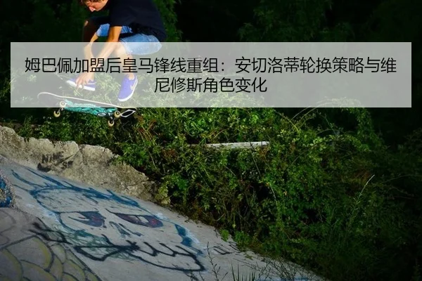 姆巴佩加盟后皇马锋线重组：安切洛蒂轮换策略与维尼修斯角色变化